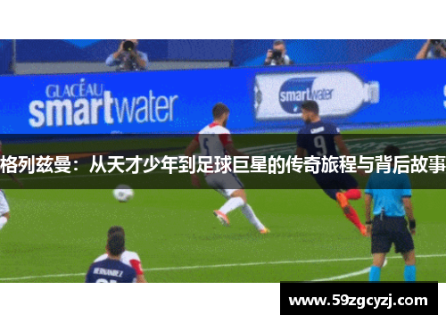 格列兹曼：从天才少年到足球巨星的传奇旅程与背后故事